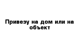 Привезу на дом или на объект